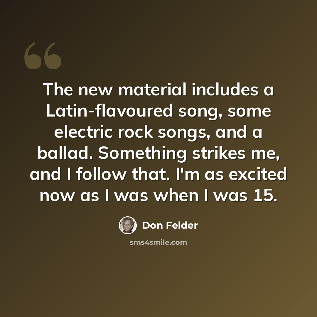 “The new material includes a Latin-flavoured song, some electric rock songs, and a ballad. Something strikes me, and I follow that. I'm as excited now as I was when I was 15.” quote by Don Felder