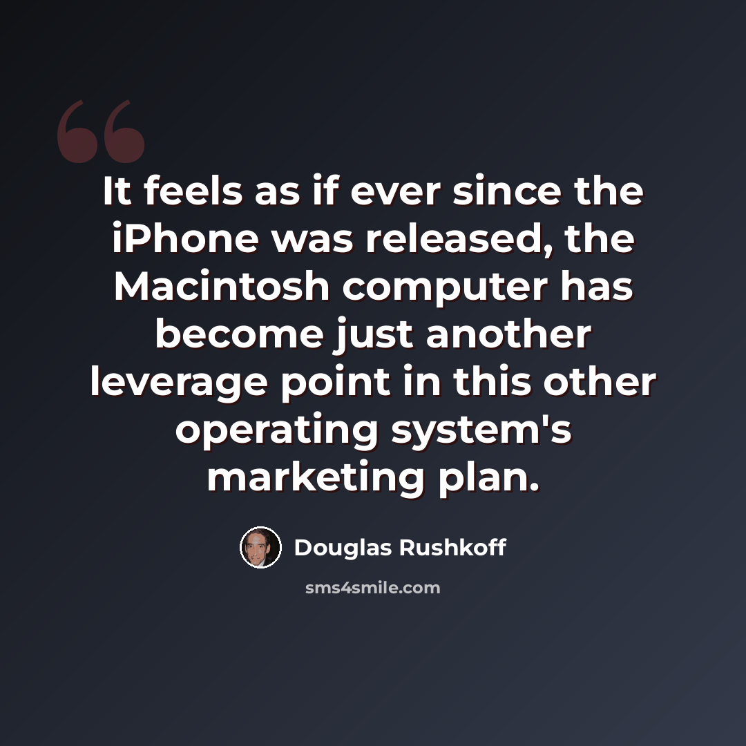 “It feels as if ever since the iPhone was released, the Macintosh computer has become just another leverage point in this other operating system's marketing plan.” quote by Douglas Rushkoff
