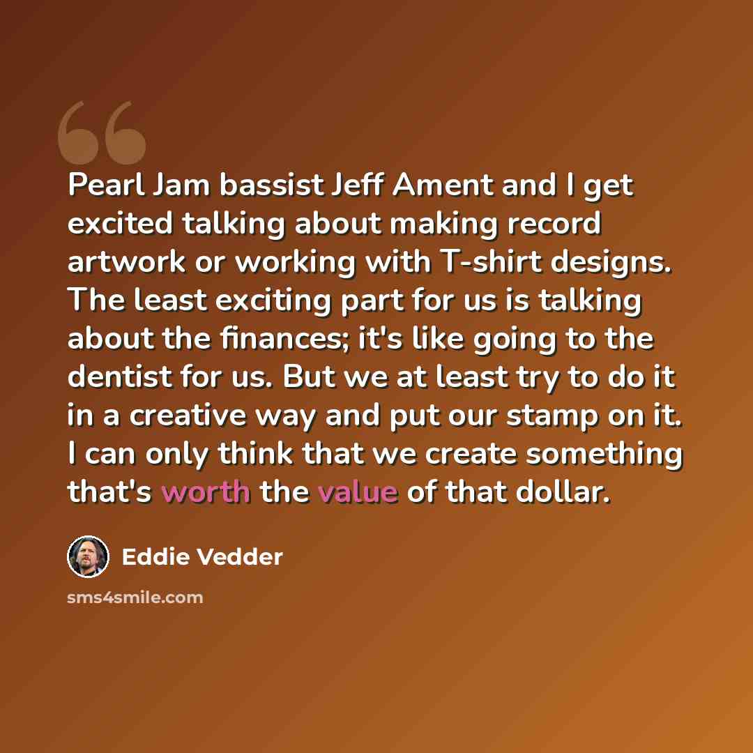 “Pearl Jam bassist Jeff Ament and I get excited talking about making record artwork or working with T-shirt designs. The least exciting part for us is talking about the finances; it's like going to the dentist for us. But we at least try to do it in a creative way and put our stamp on it. I can…” quote by Eddie Vedder