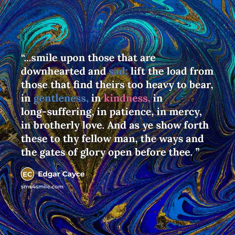 “...smile upon those that are downhearted and sad; lift the load from those that find theirs too heavy to bear, in gentleness, in kindness, in long-suffering, in patience, in mercy, in brotherly love. And as ye show forth these to thy fellow man, the ways and the gates of glory open before thee. ‪” quote by Edgar Cayce