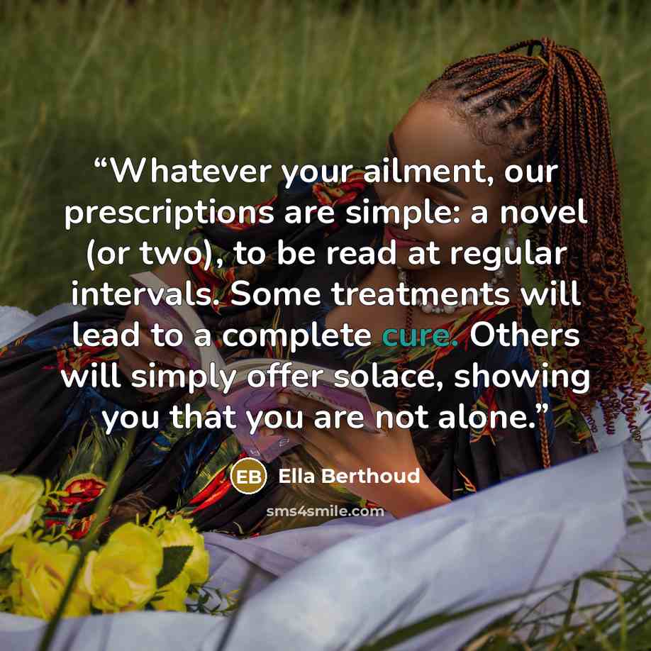 “Whatever your ailment, our prescriptions are simple: a novel (or two), to be read at regular intervals. Some treatments will lead to a complete cure. Others will simply offer solace, showing you that you are not alone.” quote by Ella Berthoud