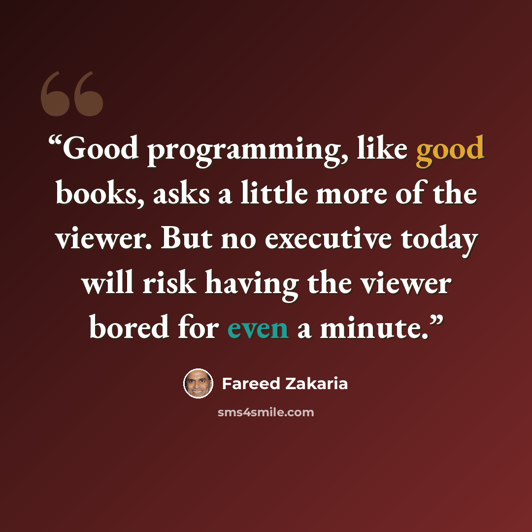 “Good programming, like good books, asks a little more of the viewer. But no executive today will risk having the viewer bored for even a minute.” quote by Fareed Zakaria