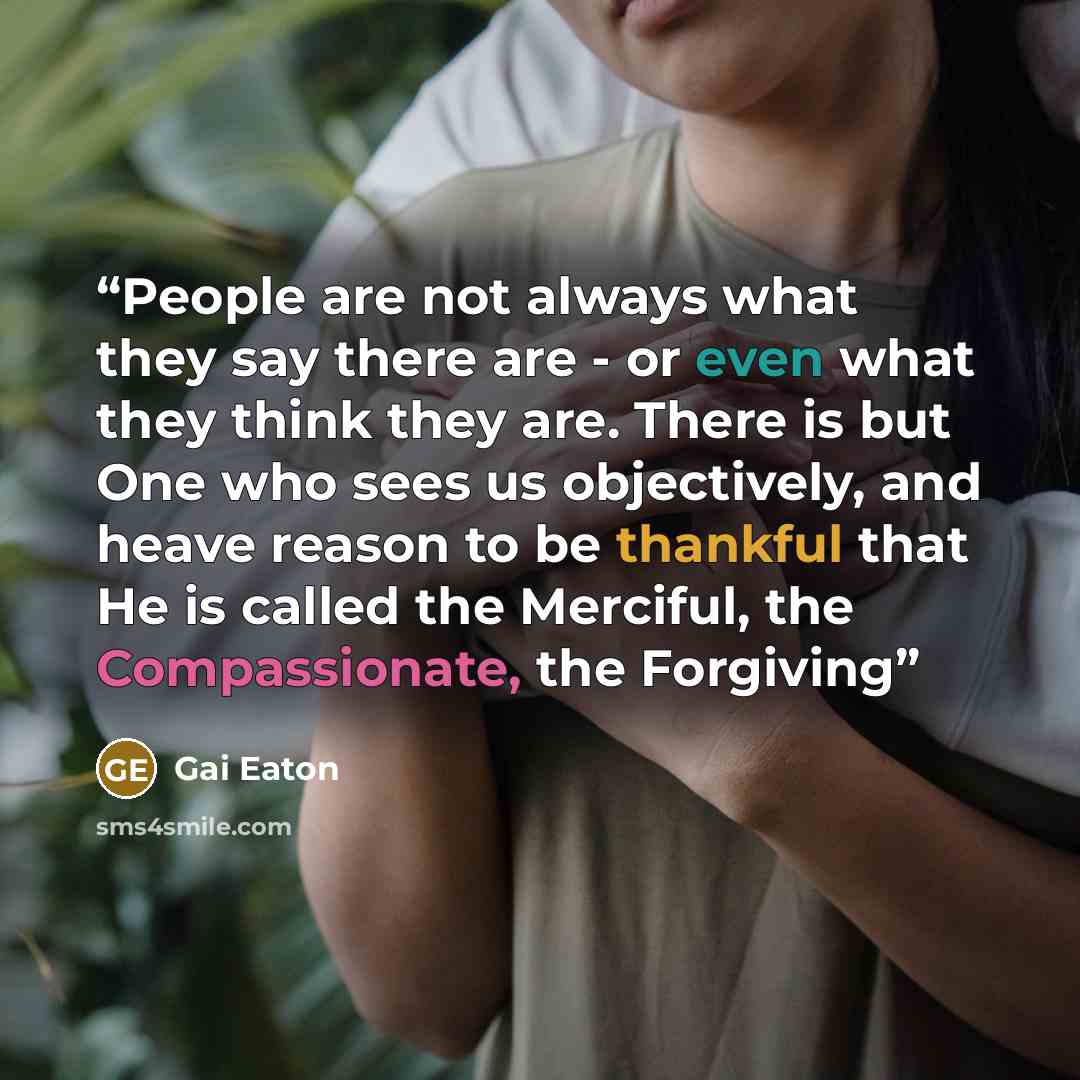 “People are not always what they say there are - or even what they think they are. There is but One who sees us objectively, and heave reason to be thankful that He is called the Merciful, the Compassionate, the Forgiving” quote by Gai Eaton