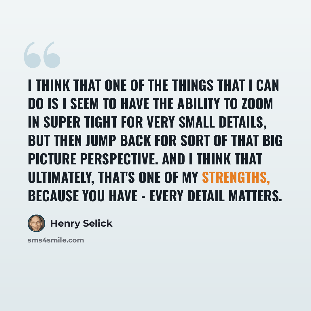 “I think that one of the things that I can do is I seem to have the ability to zoom in super tight for very small details, but then jump back for sort of that big picture perspective. And I think that ultimately, that's one of my strengths, because you have - every detail matters.” quote by Henry Selick