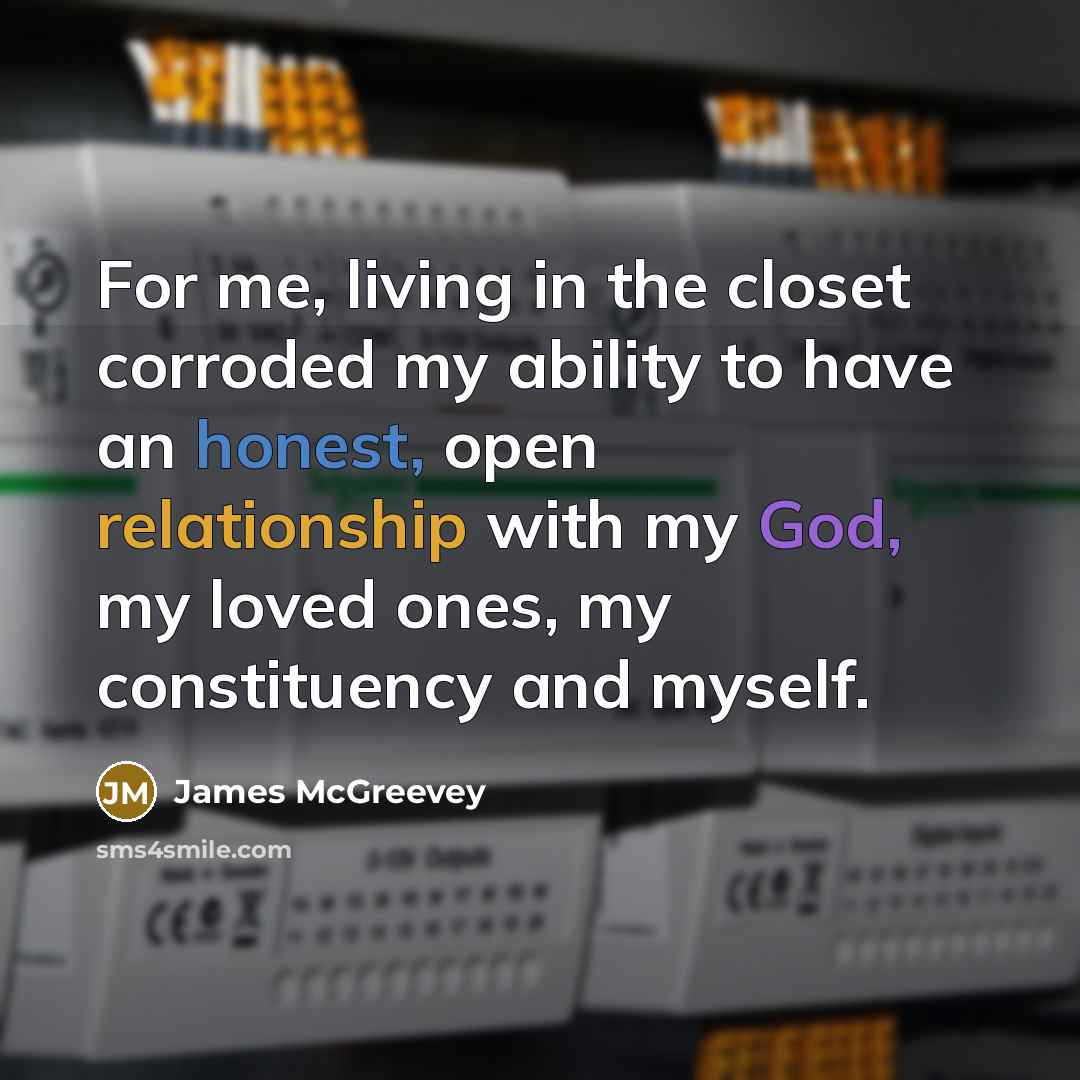 “For me, living in the closet corroded my ability to have an honest, open relationship with my God, my loved ones, my constituency and myself.” quote by James McGreevey