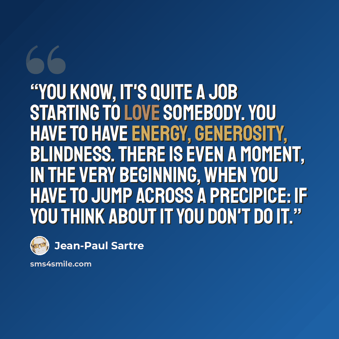 “You know, it's quite a job starting to love somebody. You have to have energy, generosity, blindness. There is even a moment, in the very beginning, when you have to jump across a precipice: if you think about it you don't do it.” quote by Jean-Paul Sartre