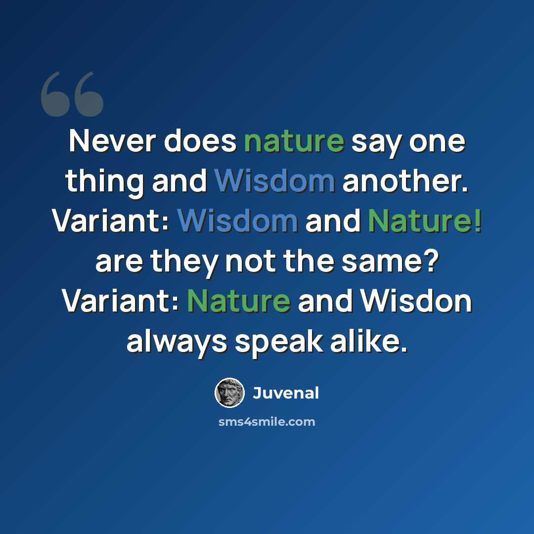 “Never does nature say one thing and Wisdom another. Variant: Wisdom and Nature! are they not the same? Variant: Nature and Wisdon always speak alike.” quote by Juvenal