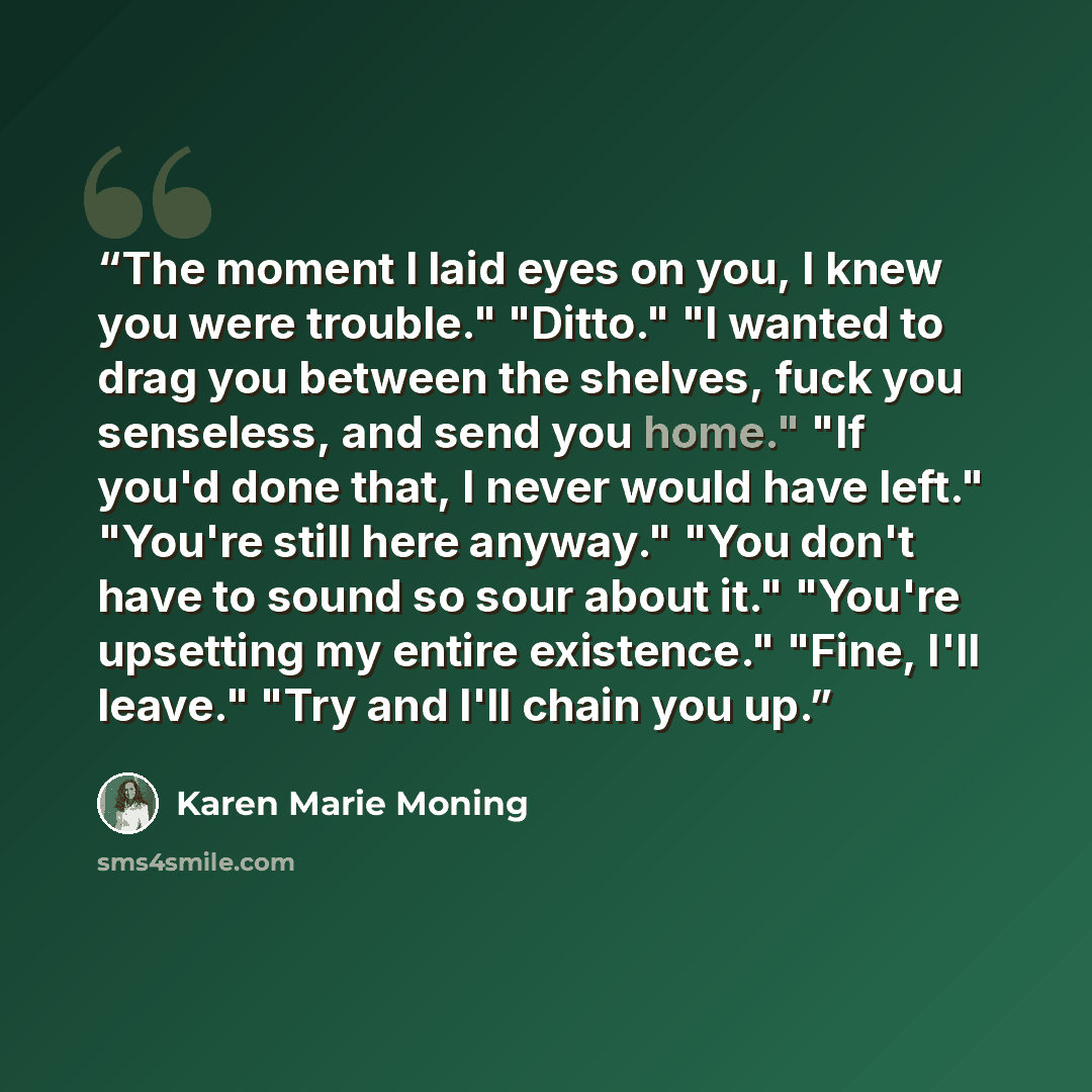 “The moment I laid eyes on you, I knew you were trouble." "Ditto." "I wanted to drag you between the shelves, fuck you senseless, and send you home." "If you'd done that, I never would have left." "You're still here anyway." "You don't have to sound so sour about it." "You're upsetting my entire…” quote by Karen Marie Moning