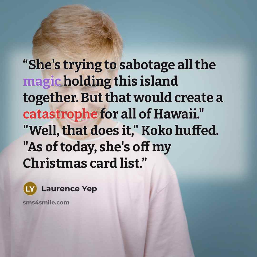 “She's trying to sabotage all the magic holding this island together. But that would create a catastrophe for all of Hawaii." "Well, that does it," Koko huffed. "As of today, she's off my Christmas card list.” quote by Laurence Yep