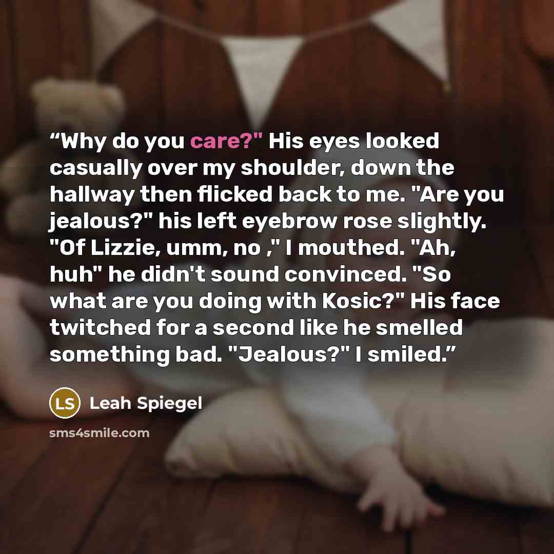 “Why do you care?" His eyes looked casually over my shoulder, down the hallway then flicked back to me. "Are you jealous?" his left eyebrow rose slightly. "Of Lizzie, umm, no ," I mouthed. "Ah, huh" he didn't sound convinced. "So what are you doing with Kosic?" His face twitched for a second like…” quote by Leah Spiegel