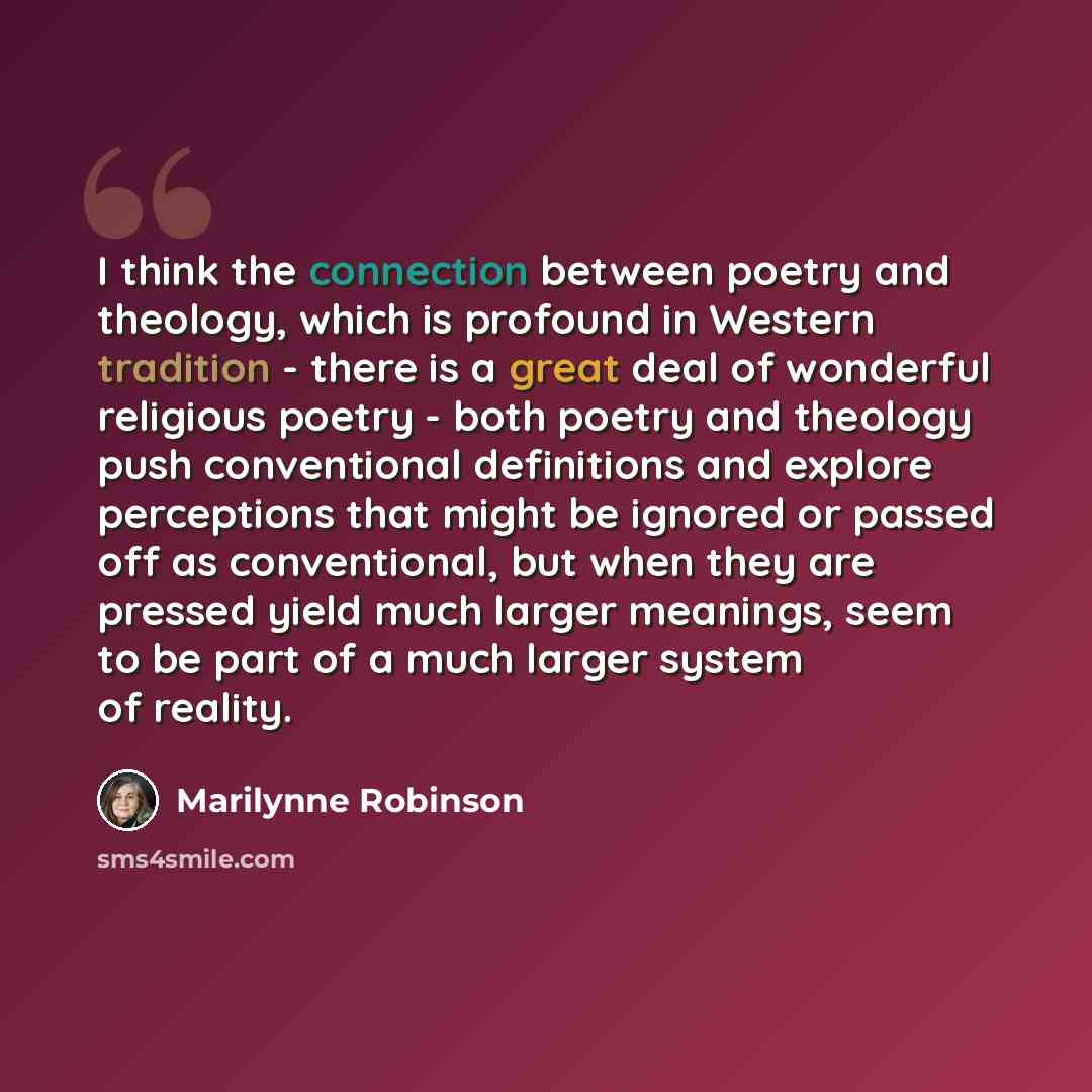 “I think the connection between poetry and theology, which is profound in Western tradition - there is a great deal of wonderful religious poetry - both poetry and theology push conventional definitions and explore perceptions that might be ignored or passed off as conventional, but when they are…” quote by Marilynne Robinson