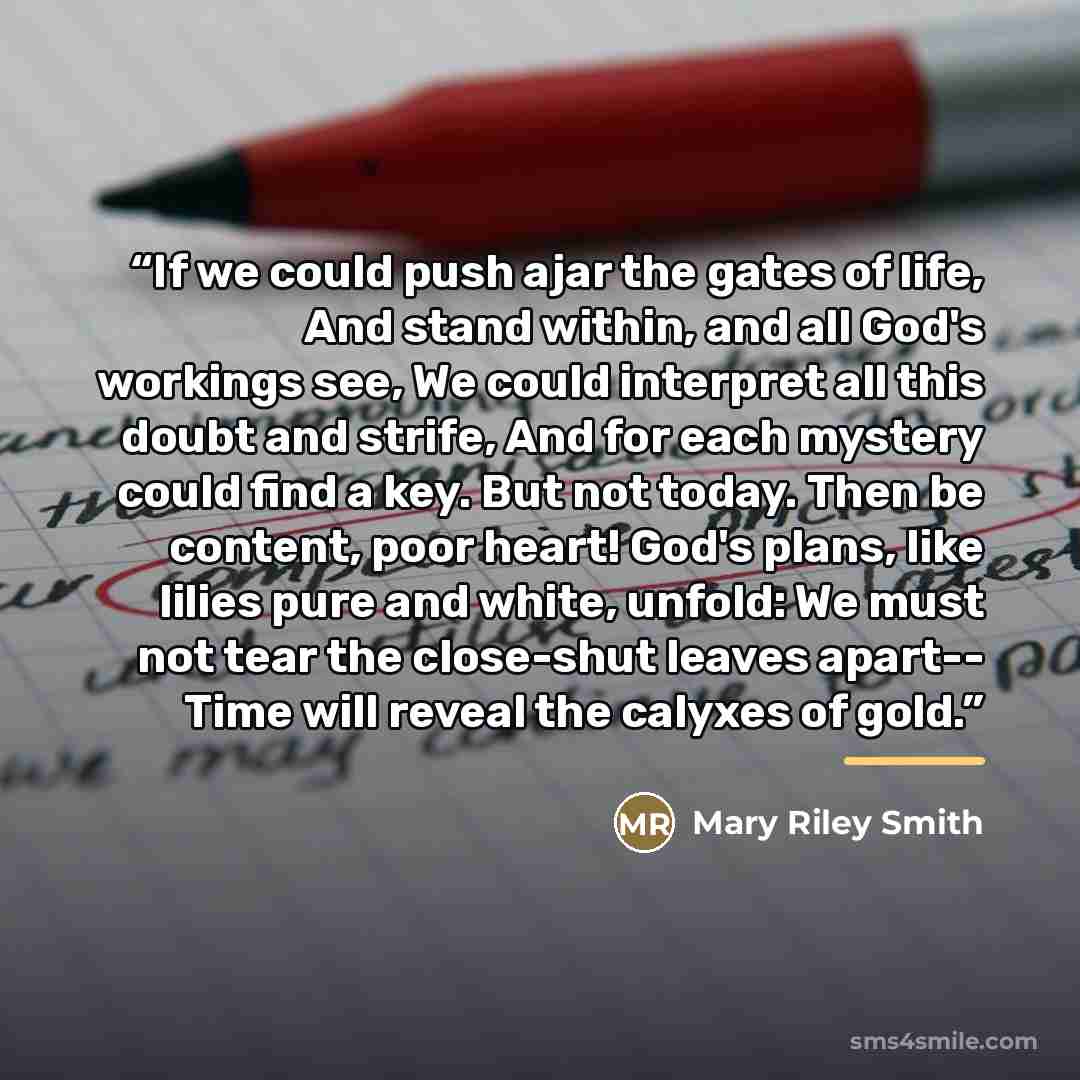 “If we could push ajar the gates of life, And stand within, and all God's workings see, We could interpret all this doubt and strife, And for each mystery could find a key. But not today. Then be content, poor heart! God's plans, like lilies pure and white, unfold: We must not tear the close-shut…” quote by Mary Riley Smith