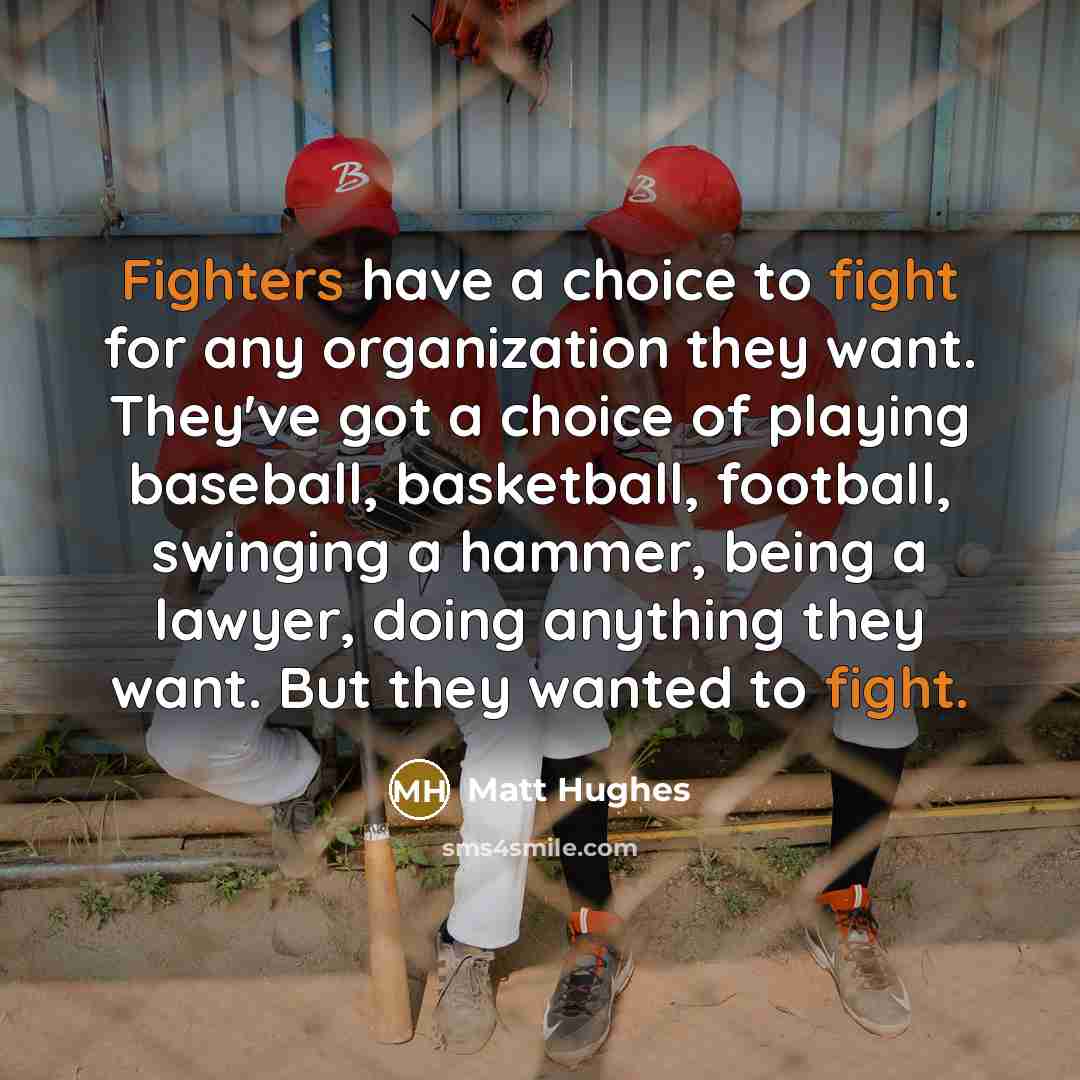 “Fighters have a choice to fight for any organization they want. They've got a choice of playing baseball, basketball, football, swinging a hammer, being a lawyer, doing anything they want. But they wanted to fight.” quote by Matt Hughes