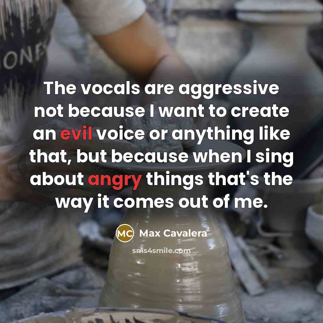 “The vocals are aggressive not because I want to create an evil voice or anything like that, but because when I sing about angry things that's the way it comes out of me.” quote by Max Cavalera