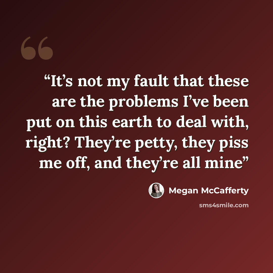 “It’s not my fault that these are the problems I’ve been put on this earth to deal with, right? They’re petty, they piss me off, and they’re all mine” quote by Megan McCafferty