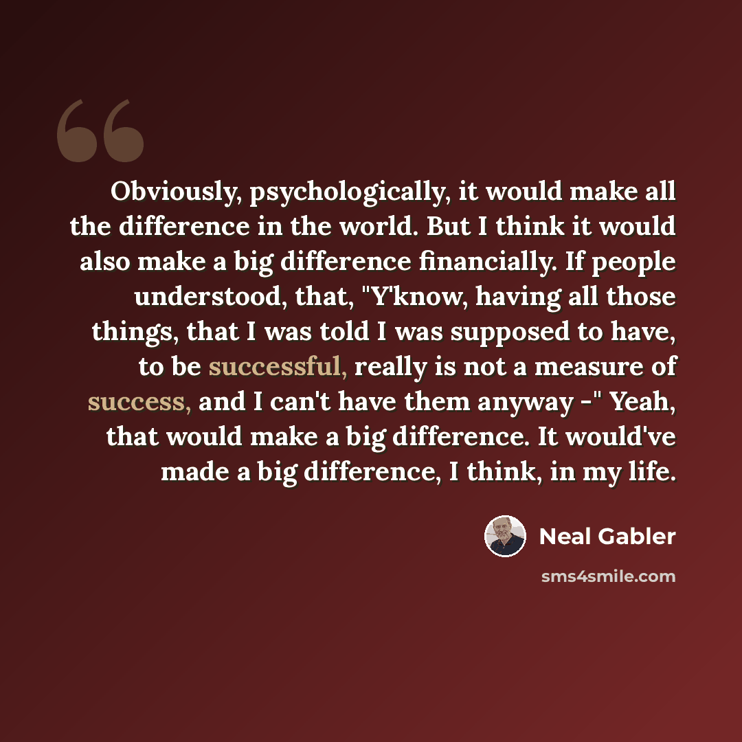 “Obviously, psychologically, it would make all the difference in the world. But I think it would also make a big difference financially. If people understood, that, "Y'know, having all those things, that I was told I was supposed to have, to be successful, really is not a measure of success, and I…” quote by Neal Gabler
