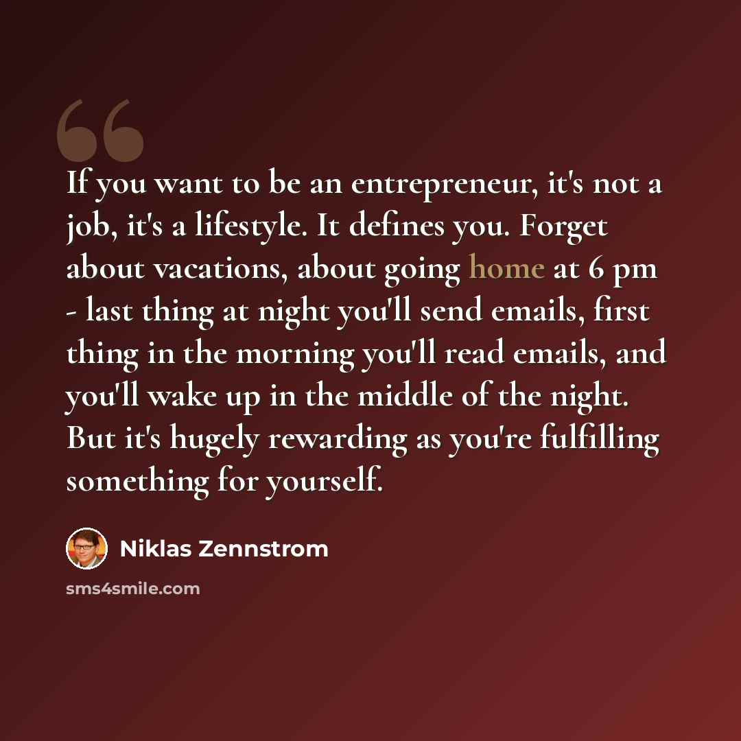 “If you want to be an entrepreneur, it's not a job, it's a lifestyle. It defines you. Forget about vacations, about going home at 6 pm - last thing at night you'll send emails, first thing in the morning you'll read emails, and you'll wake up in the middle of the night. But it's hugely rewarding as…” quote by Niklas Zennstrom
