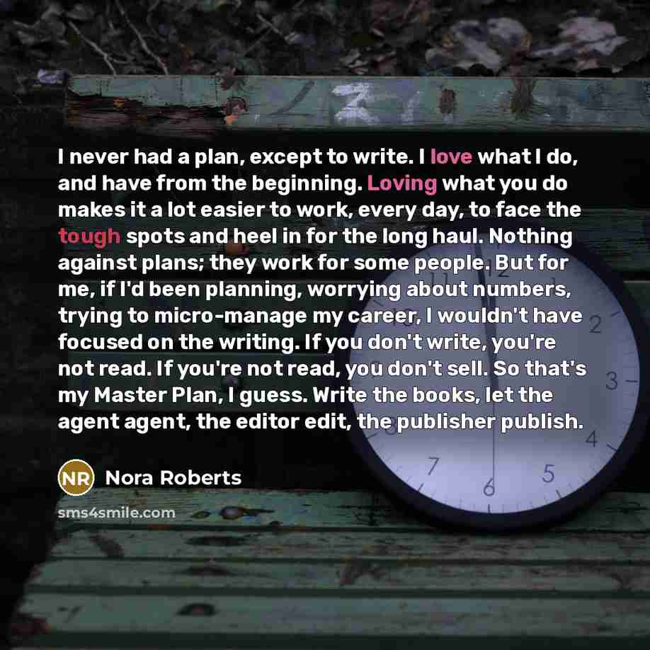 “I never had a plan, except to write. I love what I do, and have from the beginning. Loving what you do makes it a lot easier to work, every day, to face the tough spots and heel in for the long haul. Nothing against plans; they work for some people. But for me, if I'd been planning, worrying about…” quote by Nora Roberts