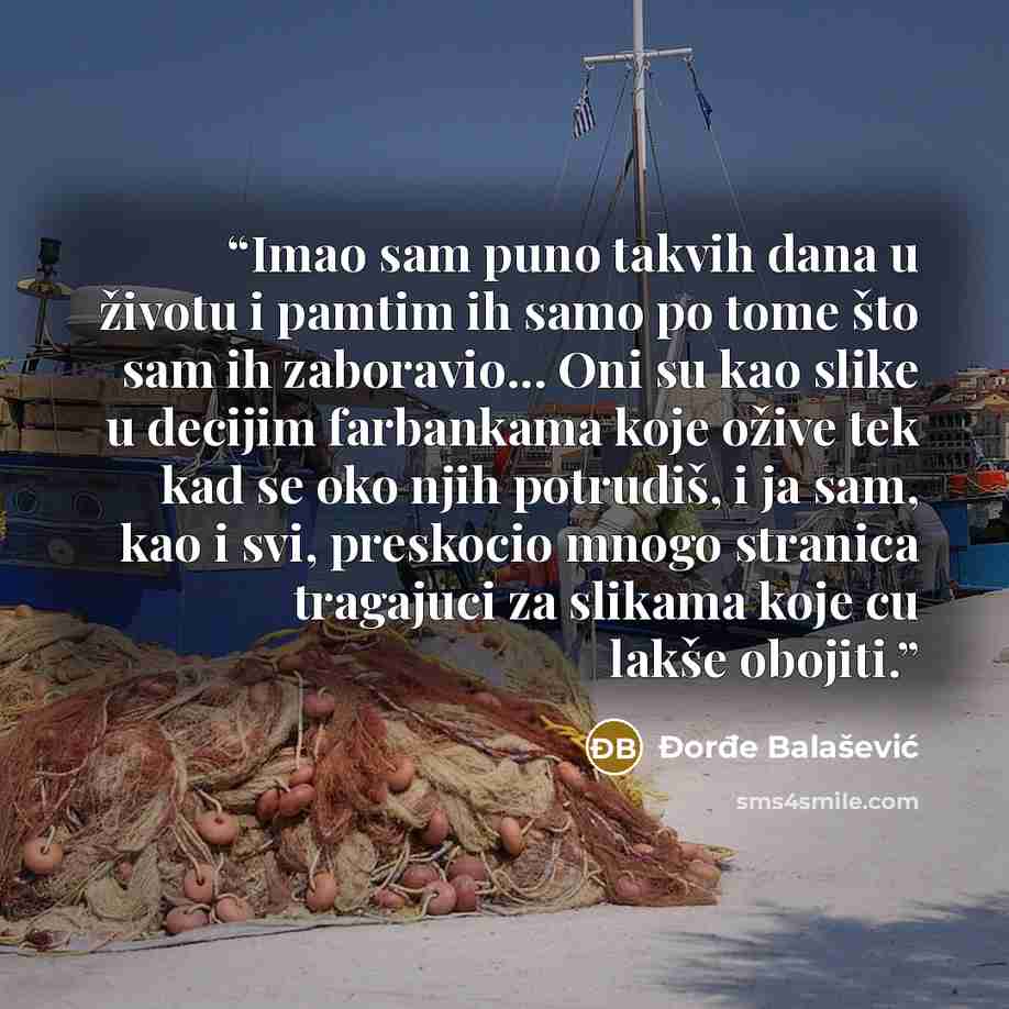 “Imao sam puno takvih dana u životu i pamtim ih samo po tome što sam ih zaboravio... Oni su kao slike u decijim farbankama koje ožive tek kad se oko njih potrudiš, i ja sam, kao i svi, preskocio mnogo stranica tragajuci za slikama koje cu lakše obojiti.” quote by Đorđe Balašević
