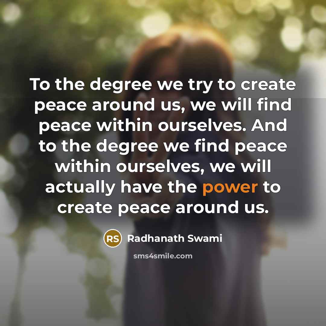 “To the degree we try to create peace around us, we will find peace within ourselves. And to the degree we find peace within ourselves, we will actually have the power to create peace around us.” quote by Radhanath Swami
