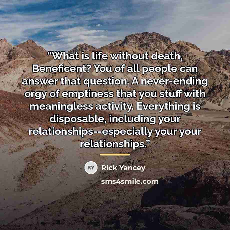 “What is life without death, Beneficent? You of all people can answer that question. A never-ending orgy of emptiness that you stuff with meaningless activity. Everything is disposable, including your relationships--especially your your relationships.” quote by Rick Yancey