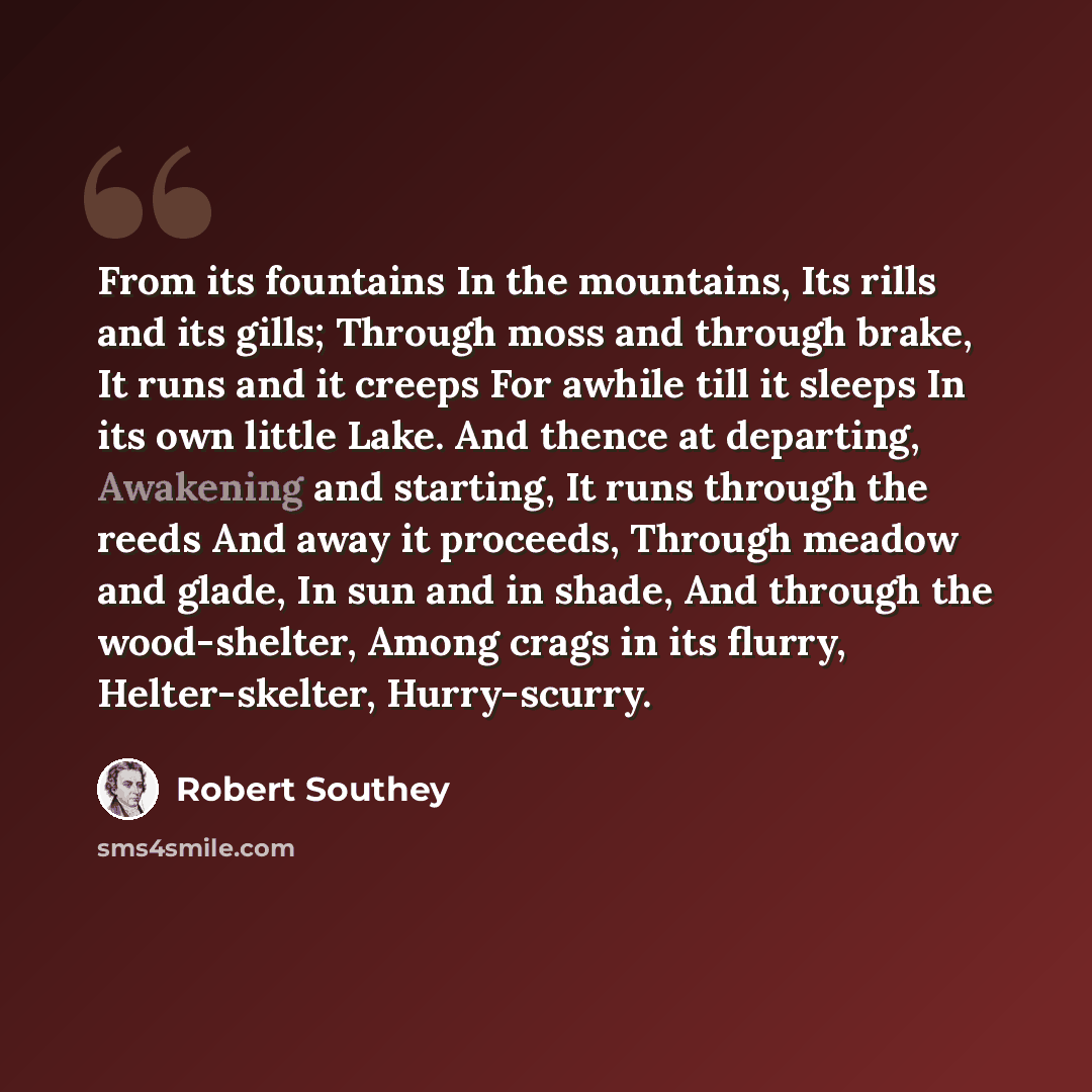 “From its fountains In the mountains, Its rills and its gills; Through moss and through brake, It runs and it creeps For awhile till it sleeps In its own little Lake. And thence at departing, Awakening and starting, It runs through the reeds And away it proceeds, Through meadow and glade, In sun…” quote by Robert Southey