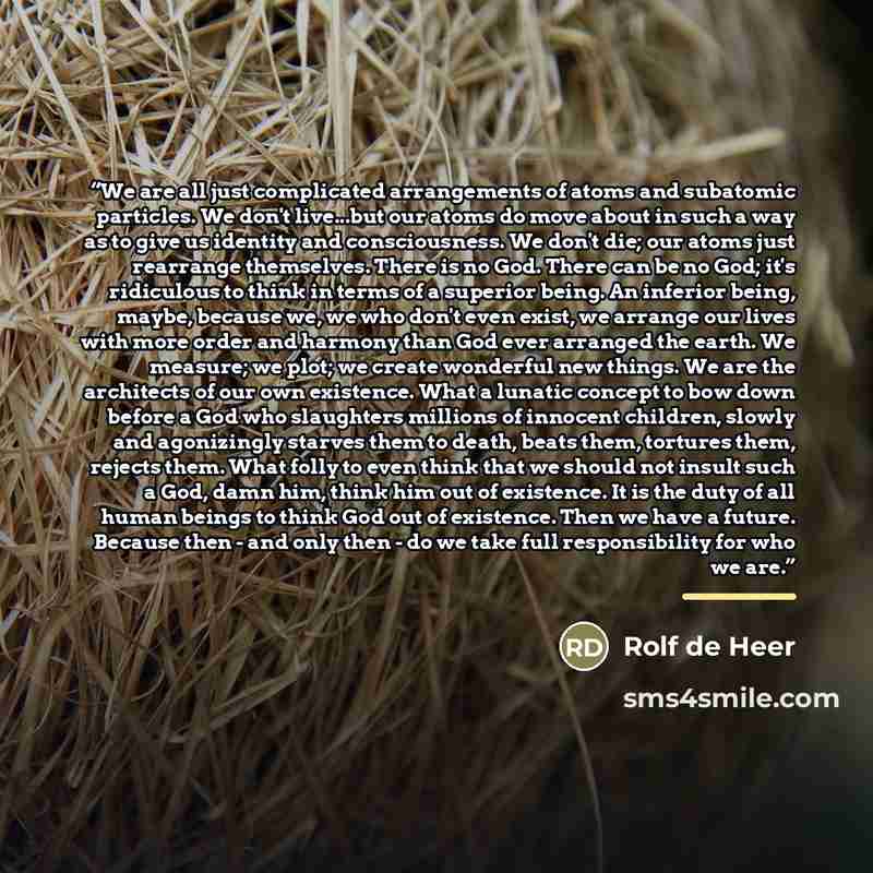 “We are all just complicated arrangements of atoms and subatomic particles. We don't live...but our atoms do move about in such a way as to give us identity and consciousness. We don't die; our atoms just rearrange themselves. There is no God. There can be no God; it's ridiculous to think in terms…” quote by Rolf de Heer