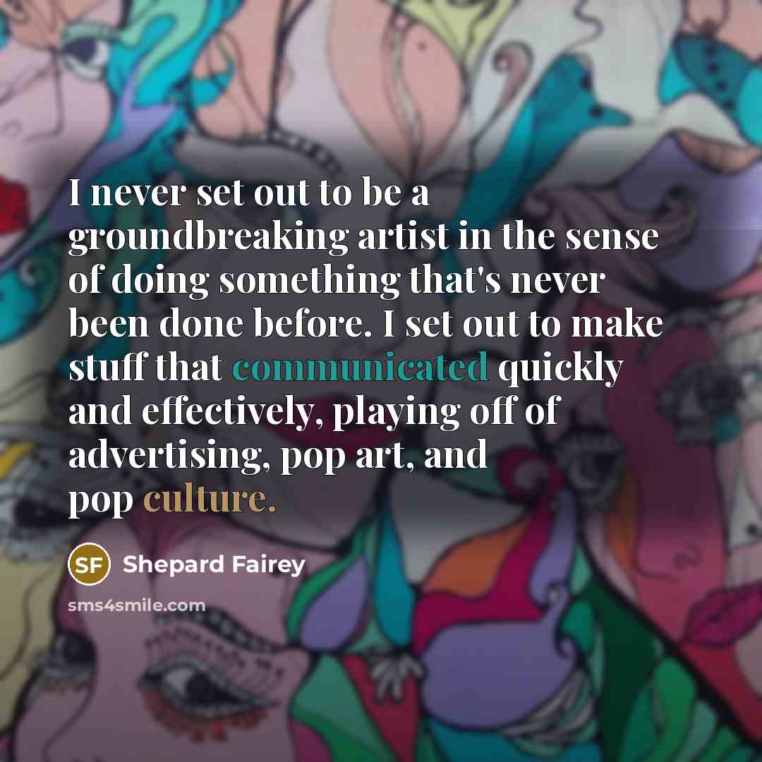 “I never set out to be a groundbreaking artist in the sense of doing something that's never been done before. I set out to make stuff that communicated quickly and effectively, playing off of advertising, pop art, and pop culture.” quote by Shepard Fairey