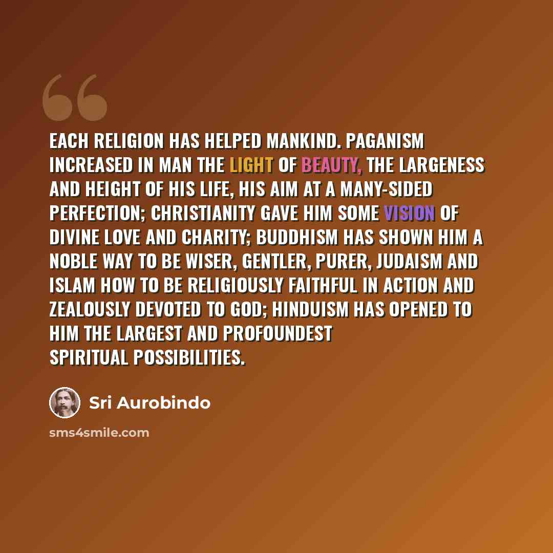 “Each religion has helped mankind. Paganism increased in man the light of beauty, the largeness and height of his life, his aim at a many-sided perfection; Christianity gave him some vision of divine love and charity; Buddhism has shown him a noble way to be wiser, gentler, purer, Judaism and Islam…” quote by Sri Aurobindo