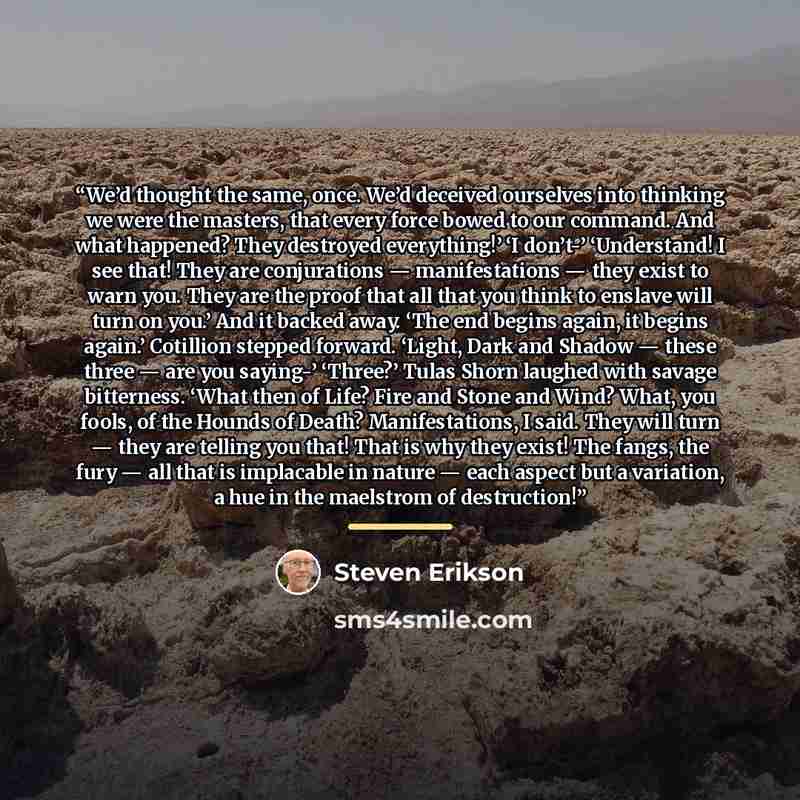 “We’d thought the same, once. We’d deceived ourselves into thinking we were the masters, that every force bowed to our command. And what happened? They destroyed everything!’ ‘I don’t-’ ‘Understand! I see that! They are conjurations — manifestations — they exist to warn you. They are the proof that…” quote by Steven Erikson