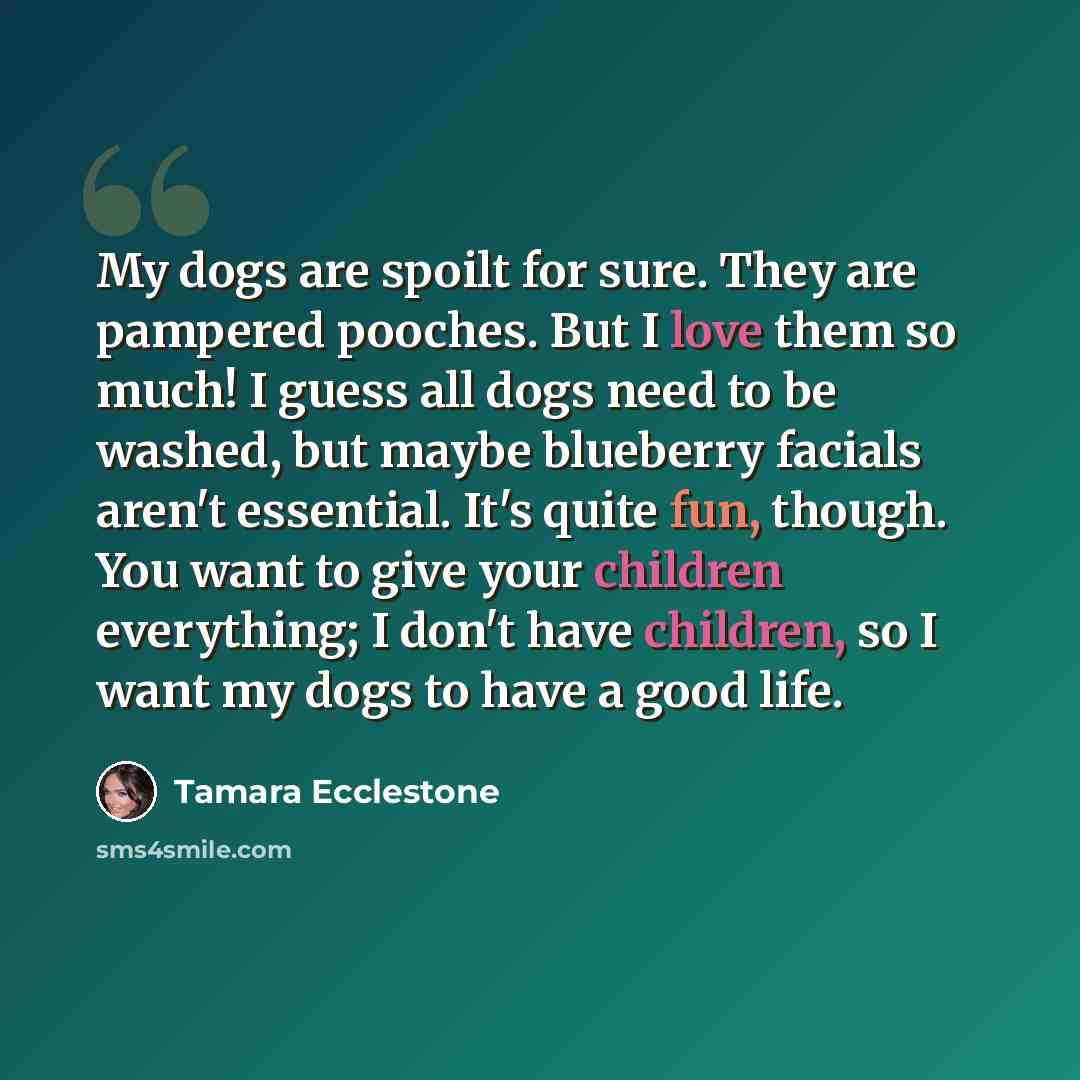 “My dogs are spoilt for sure. They are pampered pooches. But I love them so much! I guess all dogs need to be washed, but maybe blueberry facials aren't essential. It's quite fun, though. You want to give your children everything; I don't have children, so I want my dogs to have a good life.” quote by Tamara Ecclestone
