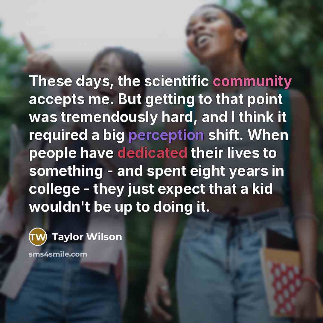 “These days, the scientific community accepts me. But getting to that point was tremendously hard, and I think it required a big perception shift. When people have dedicated their lives to something - and spent eight years in college - they just expect that a kid wouldn't be up to doing it.” quote by Taylor Wilson