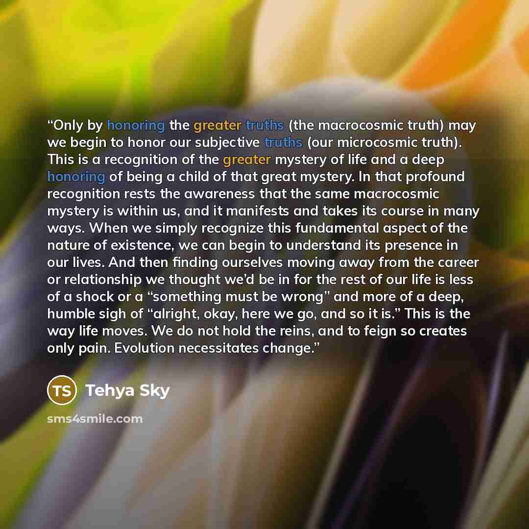 “Only by honoring the greater truths (the macrocosmic truth) may we begin to honor our subjective truths (our microcosmic truth). This is a recognition of the greater mystery of life and a deep honoring of being a child of that great mystery. In that profound recognition rests the awareness that…” quote by Tehya Sky