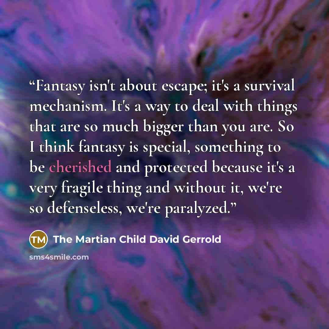 “Fantasy isn't about escape; it's a survival mechanism. It's a way to deal with things that are so much bigger than you are. So I think fantasy is special, something to be cherished and protected because it's a very fragile thing and without it, we're so defenseless, we're paralyzed.” quote by The Martian Child David Gerrold