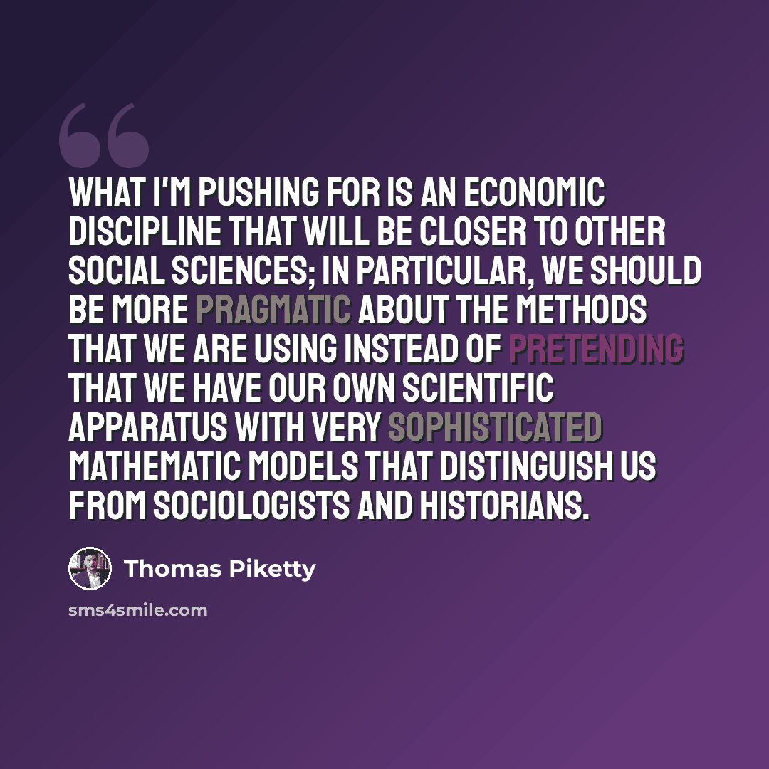 “What I'm pushing for is an economic discipline that will be closer to other social sciences; in particular, we should be more pragmatic about the methods that we are using instead of pretending that we have our own scientific apparatus with very sophisticated mathematic models that distinguish us…” quote by Thomas Piketty