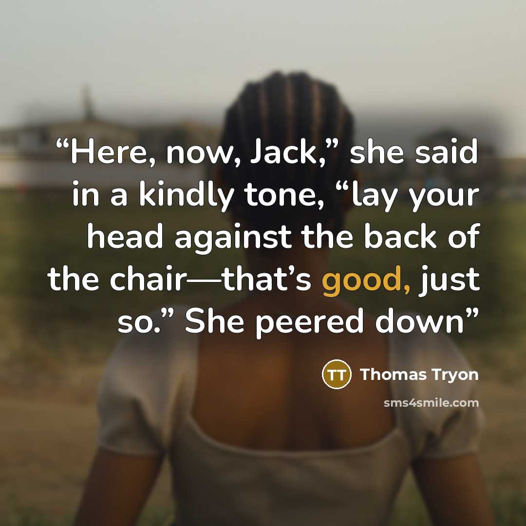 “Here, now, Jack,” she said in a kindly tone, “lay your head against the back of the chair—that’s good, just so.” She peered down” quote by Thomas Tryon