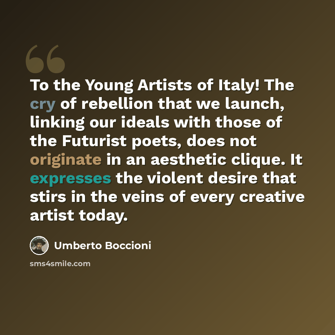 “To the Young Artists of Italy! The cry of rebellion that we launch, linking our ideals with those of the Futurist poets, does not originate in an aesthetic clique. It expresses the violent desire that stirs in the veins of every creative artist today.” quote by Umberto Boccioni