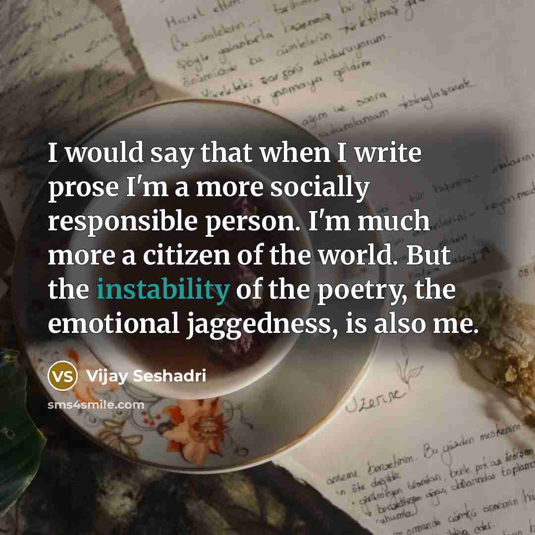 “I would say that when I write prose I'm a more socially responsible person. I'm much more a citizen of the world. But the instability of the poetry, the emotional jaggedness, is also me.” quote by Vijay Seshadri