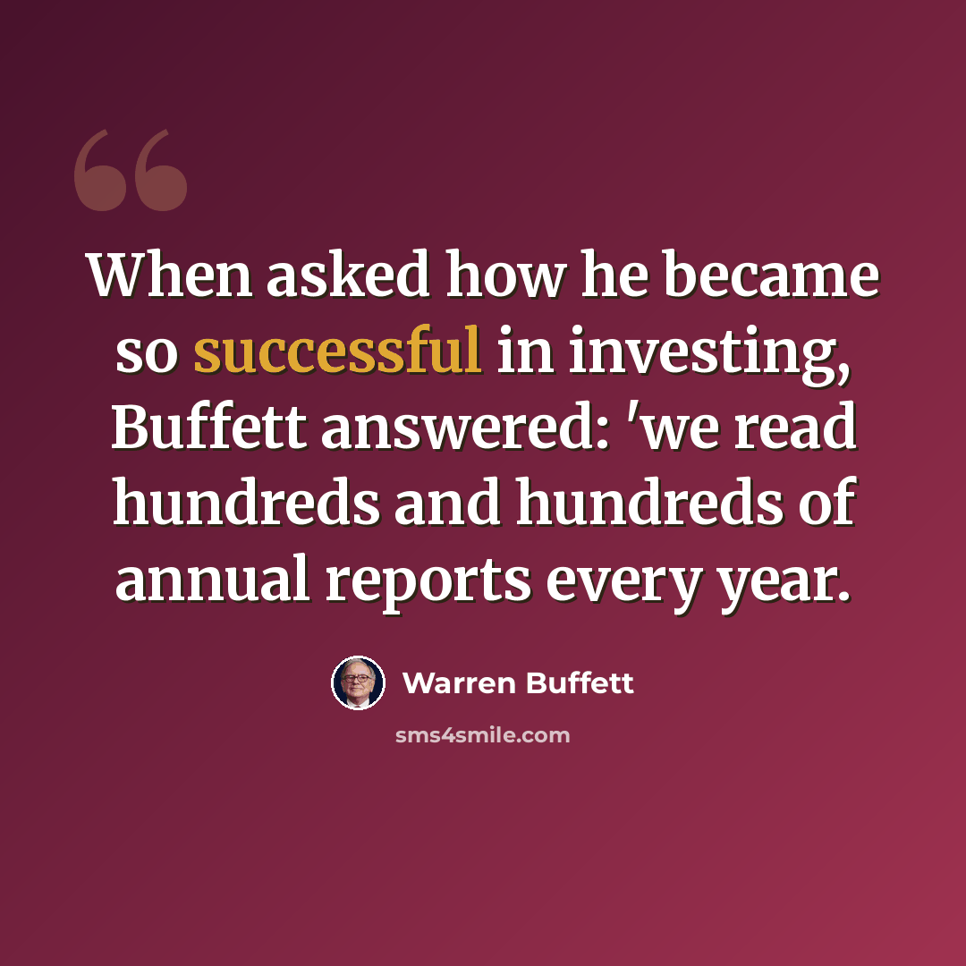 “When asked how he became so successful in investing, Buffett answered: 'we read hundreds and hundreds of annual reports every year.” quote by Warren Buffett