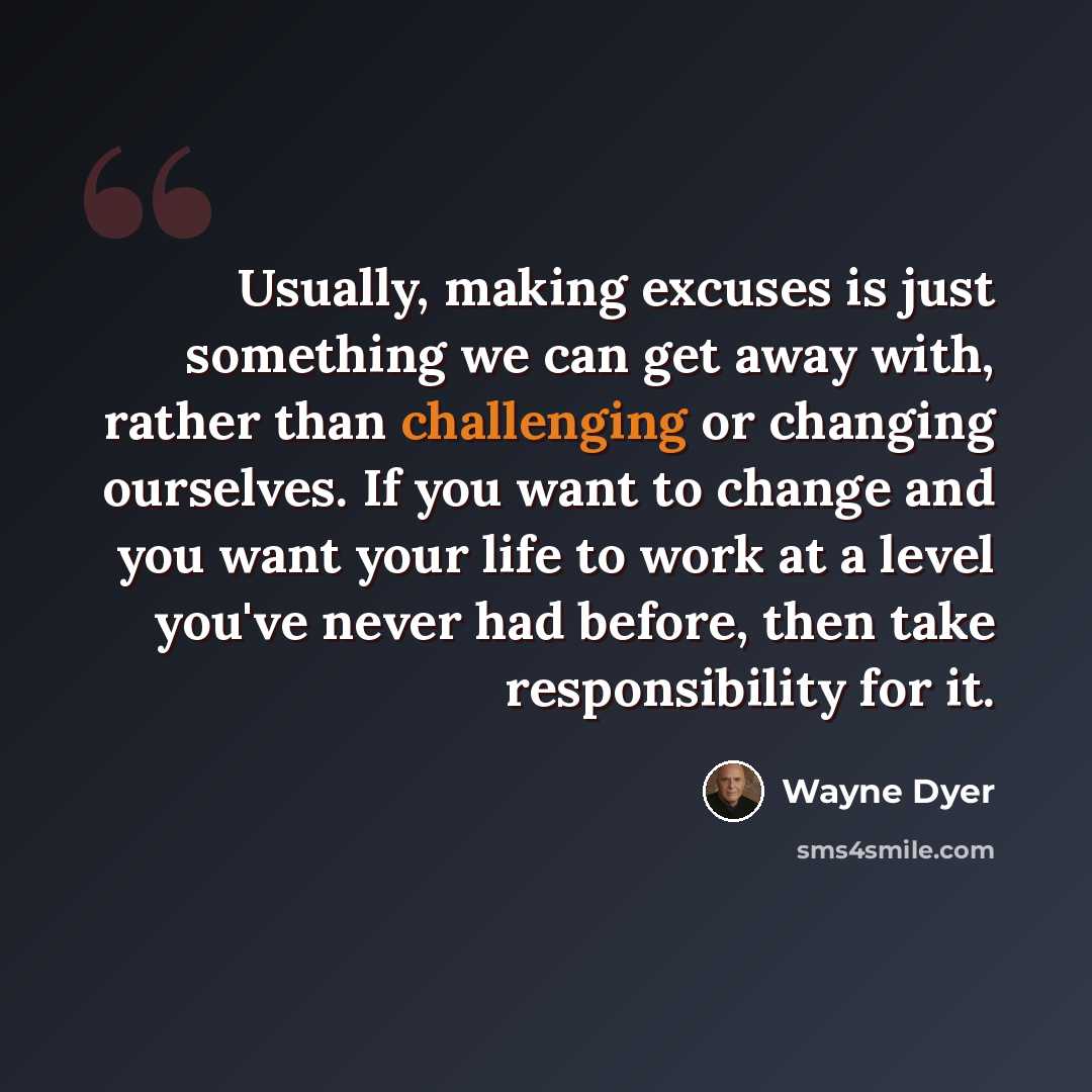 “Usually, making excuses is just something we can get away with, rather than challenging or changing ourselves. If you want to change and you want your life to work at a level you've never had before, then take responsibility for it.” quote by Wayne Dyer