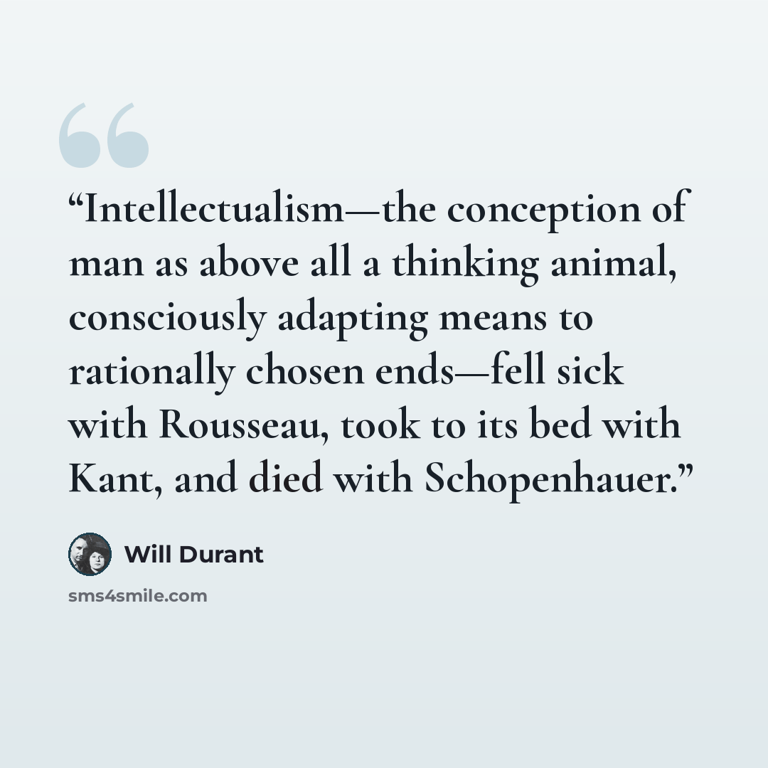 “Intellectualism—the conception of man as above all a thinking animal, consciously adapting means to rationally chosen ends—fell sick with Rousseau, took to its bed with Kant, and died with Schopenhauer.” quote by Will Durant