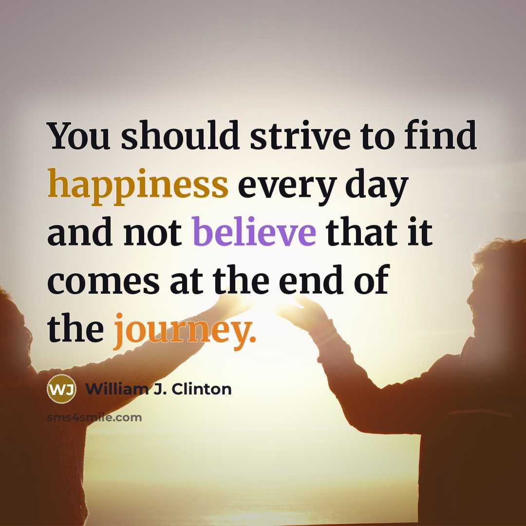 “You should strive to find happiness every day and not believe that it comes at the end of the journey.” quote by William J. Clinton