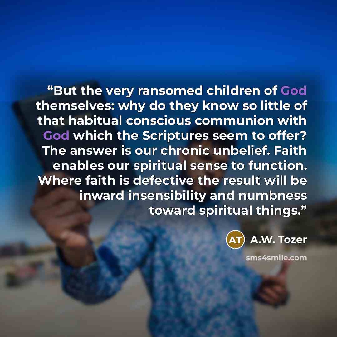 “But the very ransomed children of God themselves: why do they know so little of that habitual conscious communion with God which the Scriptures seem to offer? The answer is our chronic unbelief. Faith enables our spiritual sense to function. Where faith is defective the result will be inward…” quote by A.W. Tozer