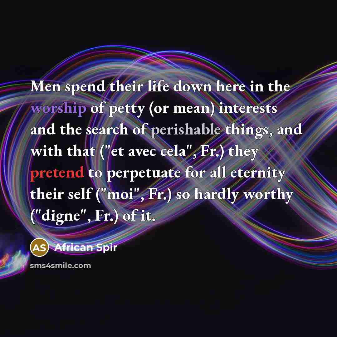 “Men spend their life down here in the worship of petty (or mean) interests and the search of perishable things, and with that ("et avec cela", Fr.) they pretend to perpetuate for all eternity their self ("moi", Fr.) so hardly worthy ("digne", Fr.) of it.” quote by African Spir