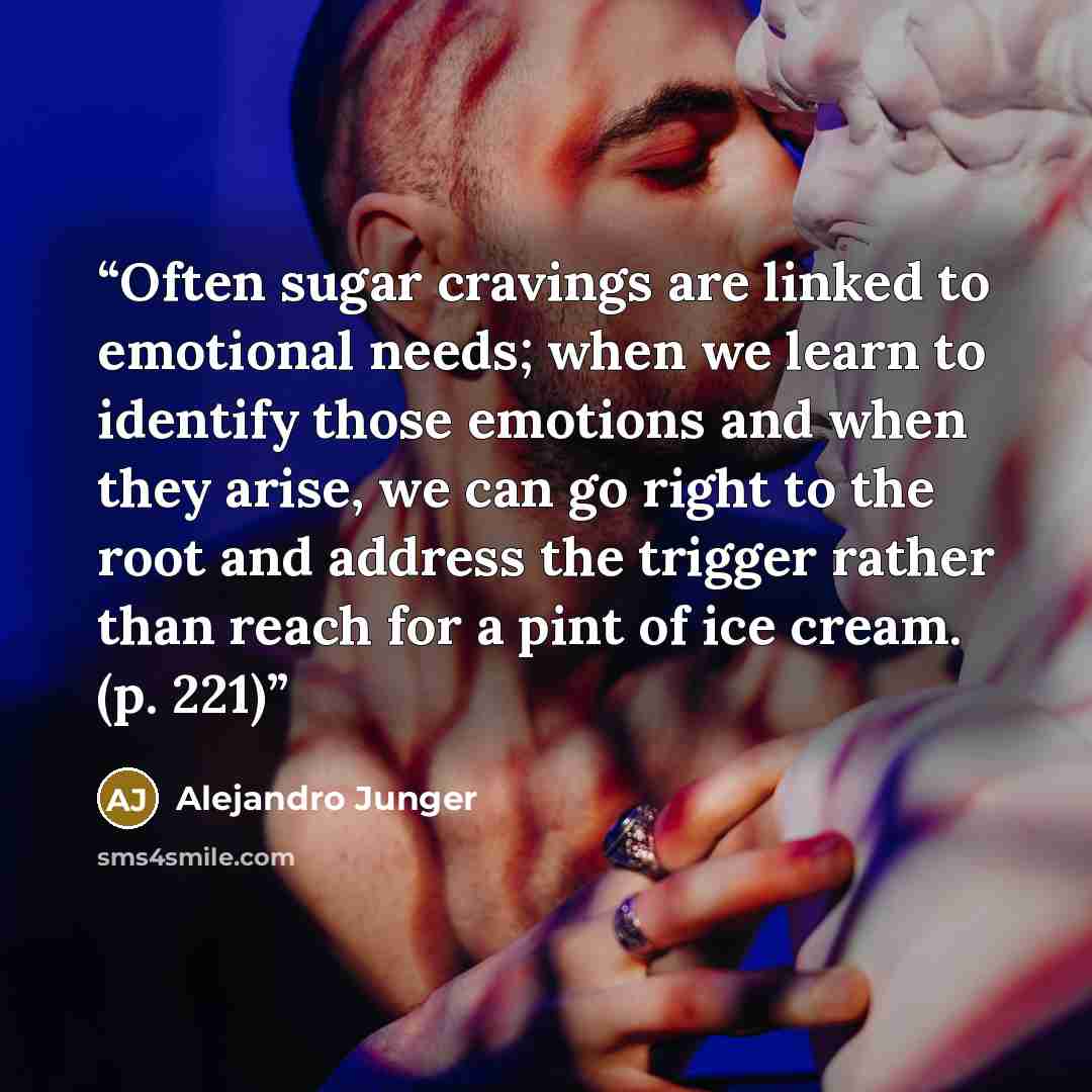“Often sugar cravings are linked to emotional needs; when we learn to identify those emotions and when they arise, we can go right to the root and address the trigger rather than reach for a pint of ice cream. (p. 221)” quote by Alejandro Junger