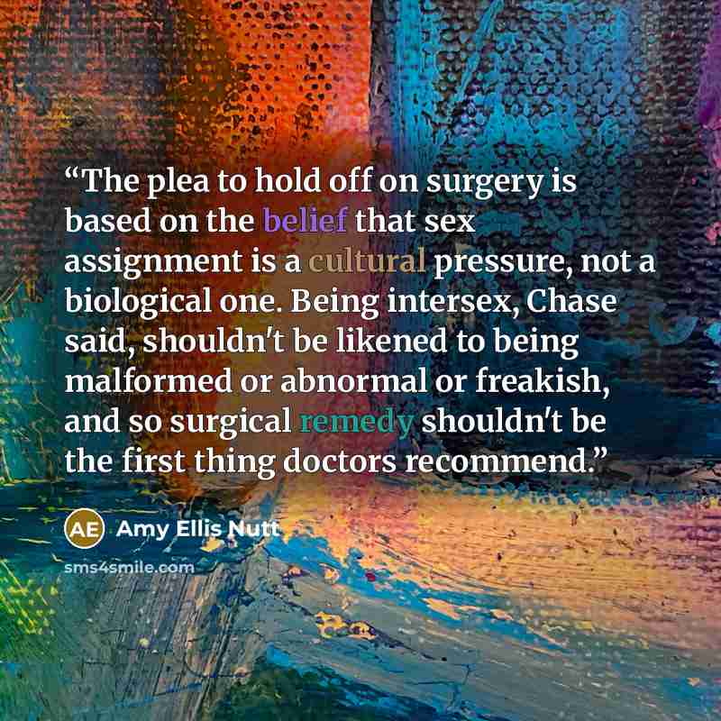 “The plea to hold off on surgery is based on the belief that sex assignment is a cultural pressure, not a biological one. Being intersex, Chase said, shouldn't be likened to being malformed or abnormal or freakish, and so surgical remedy shouldn't be the first thing doctors recommend.” quote by Amy Ellis Nutt