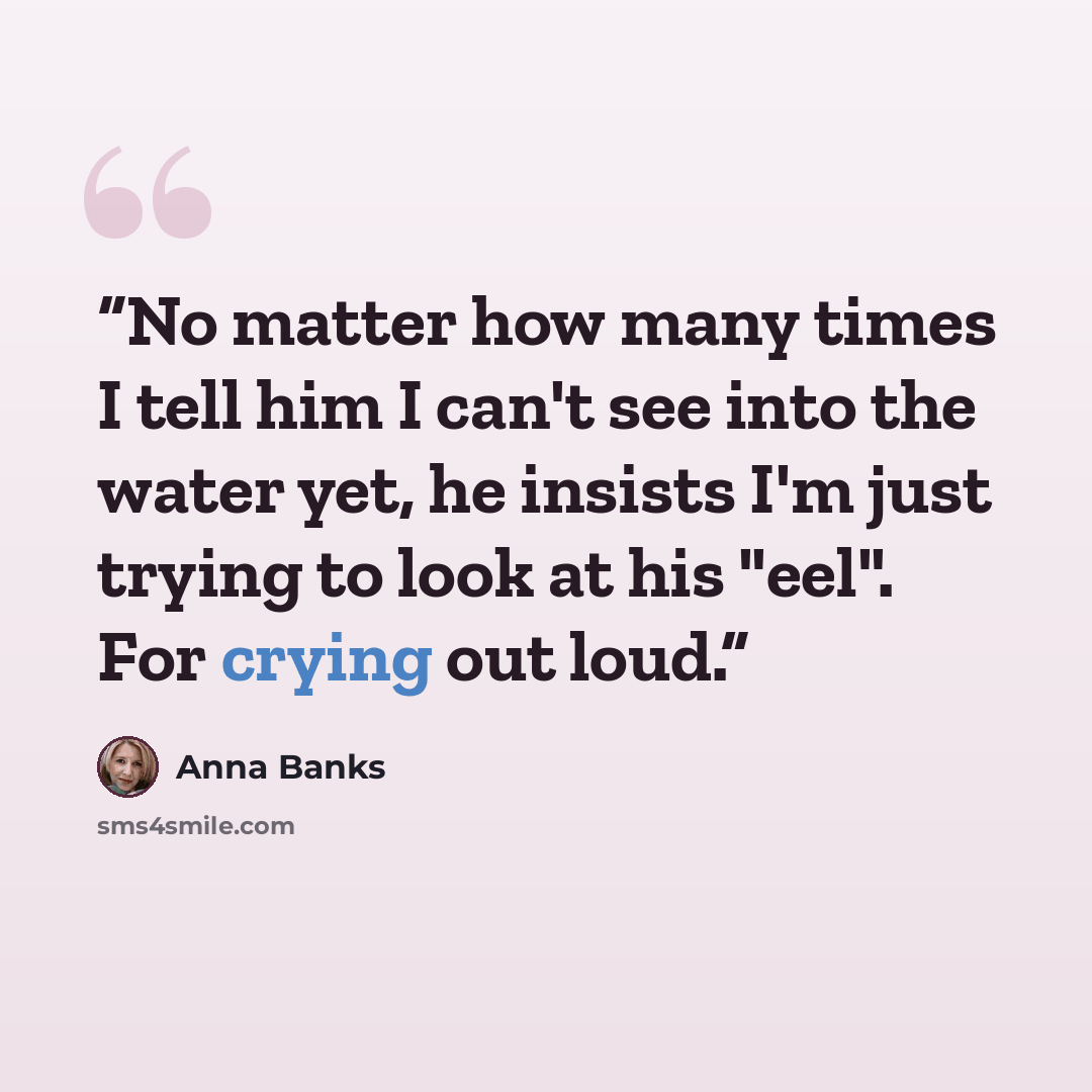“No matter how many times I tell him I can't see into the water yet, he insists I'm just trying to look at his "eel". For crying out loud.” quote by Anna Banks