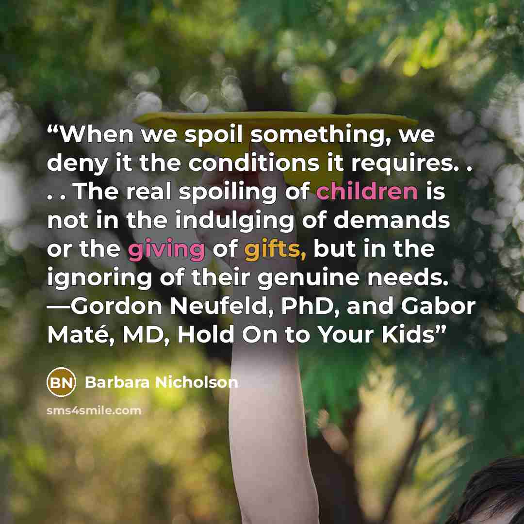 “When we spoil something, we deny it the conditions it requires. . . . The real spoiling of children is not in the indulging of demands or the giving of gifts, but in the ignoring of their genuine needs. —Gordon Neufeld, PhD, and Gabor Maté, MD, Hold On to Your Kids” quote by Barbara Nicholson