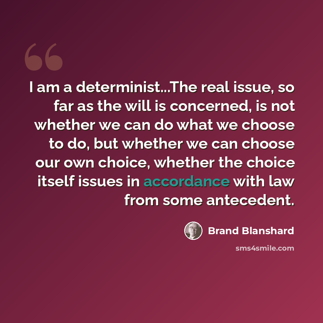 “I am a determinist...The real issue, so far as the will is concerned, is not whether we can do what we choose to do, but whether we can choose our own choice, whether the choice itself issues in accordance with law from some antecedent.” quote by Brand Blanshard