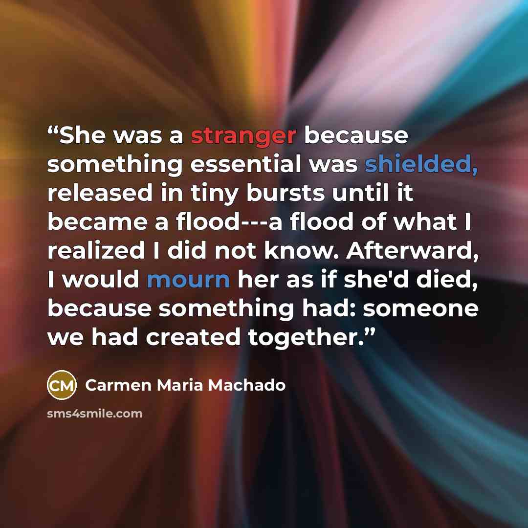 “She was a stranger because something essential was shielded, released in tiny bursts until it became a flood---a flood of what I realized I did not know. Afterward, I would mourn her as if she'd died, because something had: someone we had created together.” quote by Carmen Maria Machado
